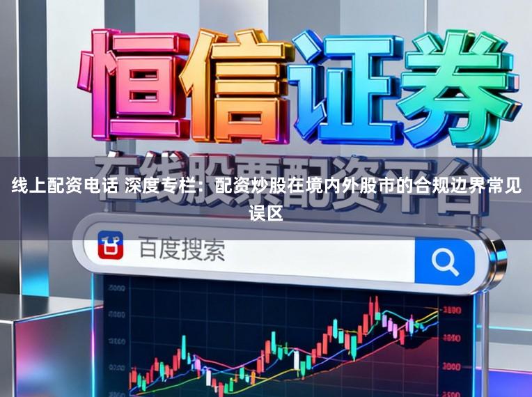 线上配资电话 深度专栏：配资炒股在境内外股市的合规边界常见误区